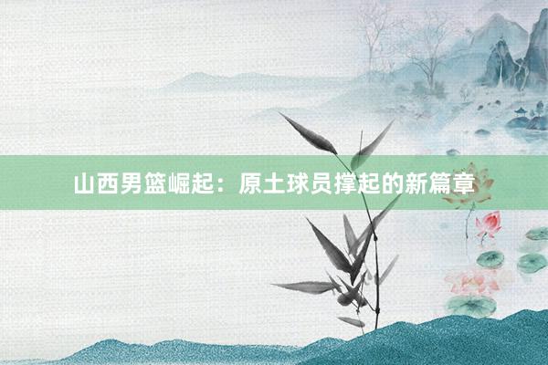 山西男篮崛起：原土球员撑起的新篇章